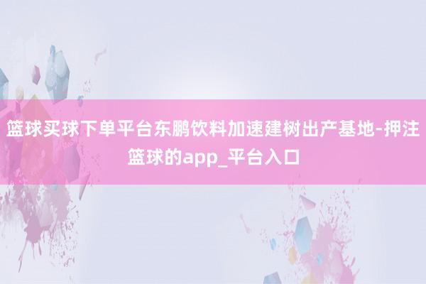 篮球买球下单平台东鹏饮料加速建树出产基地-押注篮球的app_平台入口