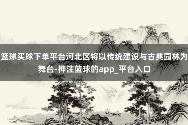 篮球买球下单平台河北区将以传统建设与古典园林为舞台-押注篮球的app_平台入口