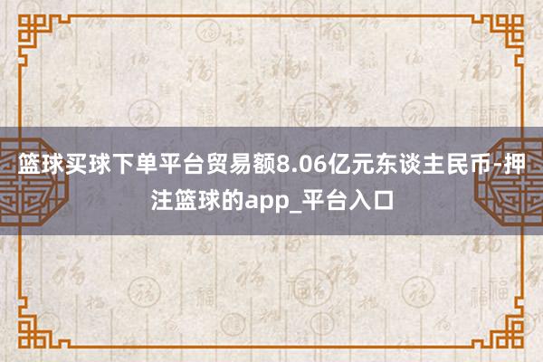 篮球买球下单平台贸易额8.06亿元东谈主民币-押注篮球的app_平台入口