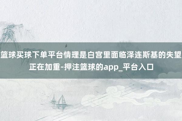 篮球买球下单平台情理是白宫里面临泽连斯基的失望正在加重-押注篮球的app_平台入口