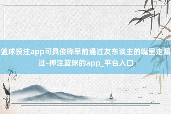 篮球投注app可具俊晔早前通过友东谈主的嘴里走漏过-押注篮球的app_平台入口