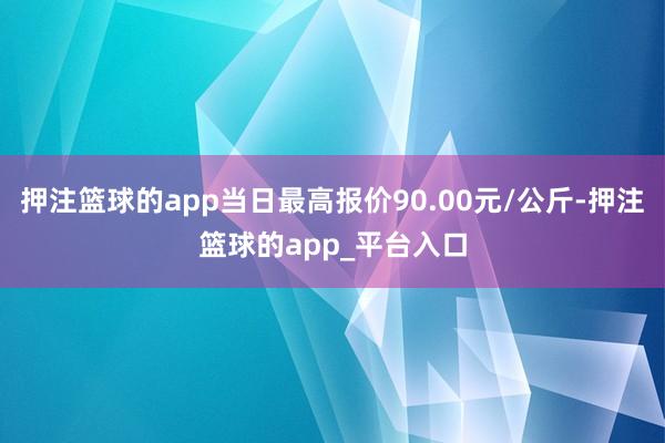 押注篮球的app当日最高报价90.00元/公斤-押注篮球的app_平台入口