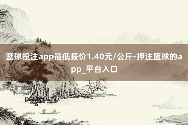 篮球投注app最低报价1.40元/公斤-押注篮球的app_平台入口