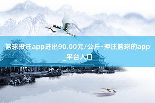 篮球投注app进出90.00元/公斤-押注篮球的app_平台入口