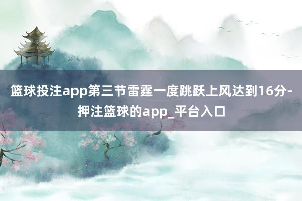 篮球投注app第三节雷霆一度跳跃上风达到16分-押注篮球的app_平台入口