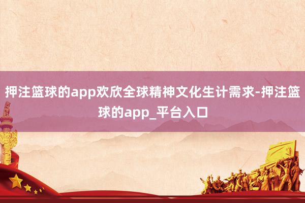 押注篮球的app欢欣全球精神文化生计需求-押注篮球的app_平台入口