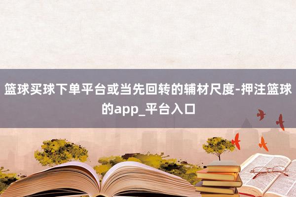 篮球买球下单平台或当先回转的辅材尺度-押注篮球的app_平台入口