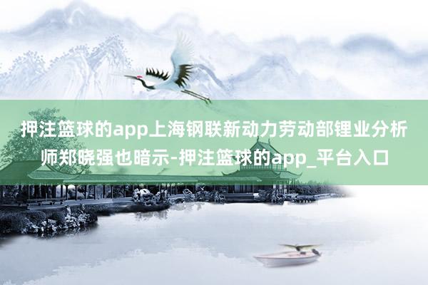 押注篮球的app　　上海钢联新动力劳动部锂业分析师郑晓强也暗示-押注篮球的app_平台入口