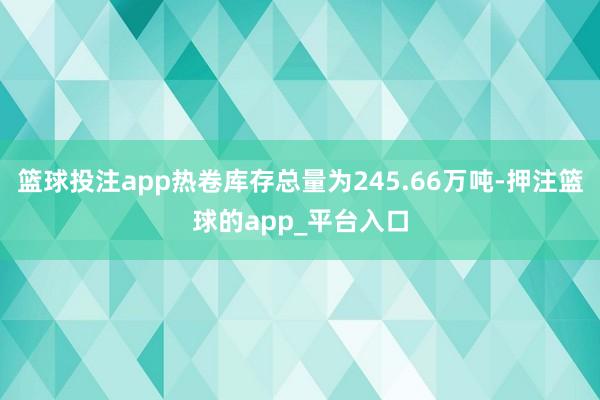 篮球投注app热卷库存总量为245.66万吨-押注篮球的app_平台入口
