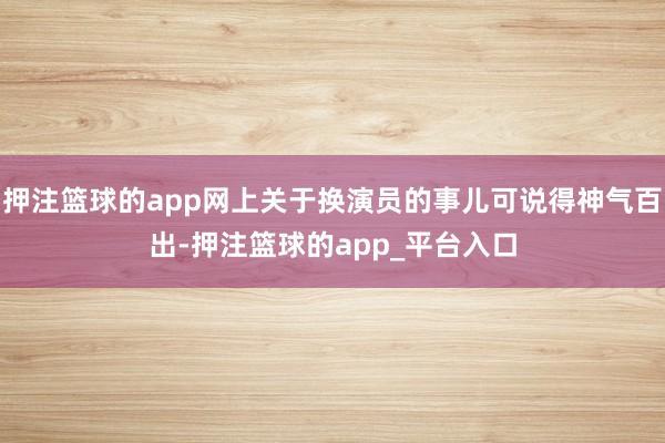 押注篮球的app网上关于换演员的事儿可说得神气百出-押注篮球的app_平台入口