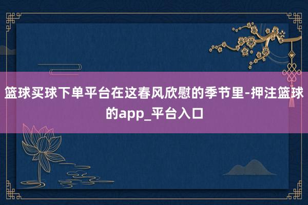 篮球买球下单平台在这春风欣慰的季节里-押注篮球的app_平台入口