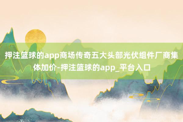 押注篮球的app商场传奇五大头部光伏组件厂商集体加价-押注篮球的app_平台入口