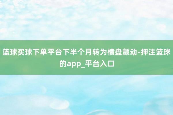篮球买球下单平台下半个月转为横盘颤动-押注篮球的app_平台入口