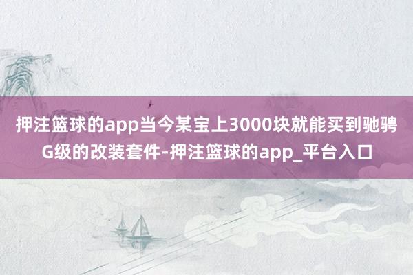 押注篮球的app当今某宝上3000块就能买到驰骋G级的改装套件-押注篮球的app_平台入口