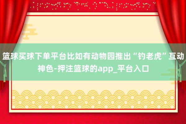 篮球买球下单平台比如有动物园推出“钓老虎”互动神色-押注篮球的app_平台入口