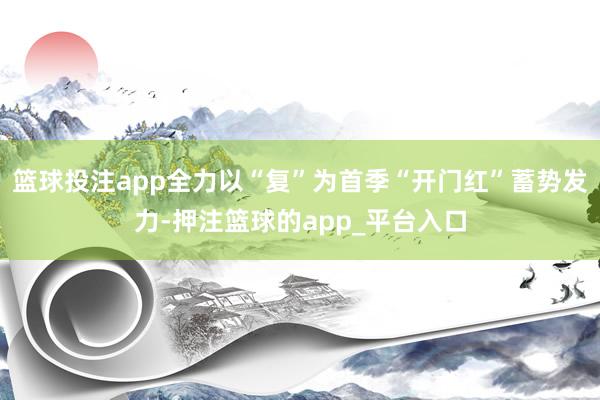 篮球投注app全力以“复”为首季“开门红”蓄势发力-押注篮球的app_平台入口
