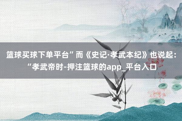 篮球买球下单平台”而《史记·孝武本纪》也说起：“孝武帝时-押注篮球的app_平台入口