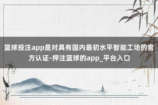 篮球投注app是对具有国内最初水平智能工场的官方认证-押注篮球的app_平台入口