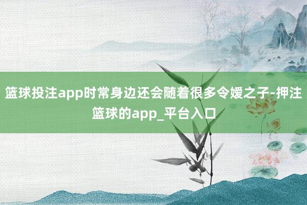 篮球投注app时常身边还会随着很多令嫒之子-押注篮球的app_平台入口