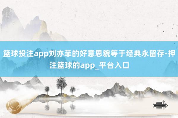 篮球投注app刘亦菲的好意思貌等于经典永留存-押注篮球的app_平台入口