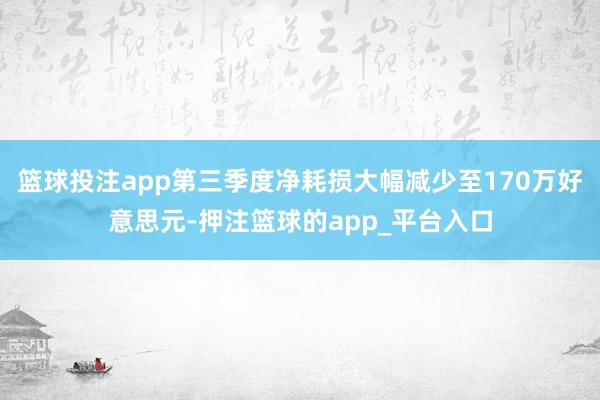 篮球投注app第三季度净耗损大幅减少至170万好意思元-押注篮球的app_平台入口