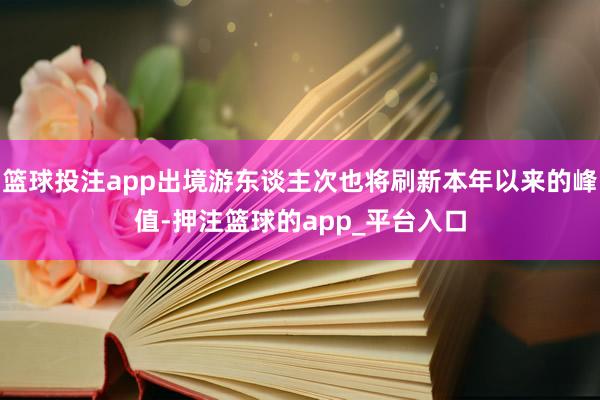 篮球投注app出境游东谈主次也将刷新本年以来的峰值-押注篮球的app_平台入口