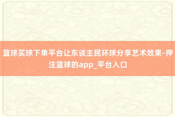 篮球买球下单平台让东谈主民环球分享艺术效果-押注篮球的app_平台入口