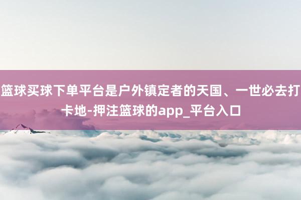 篮球买球下单平台是户外镇定者的天国、一世必去打卡地-押注篮球的app_平台入口
