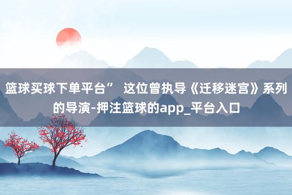 篮球买球下单平台”  这位曾执导《迁移迷宫》系列的导演-押注篮球的app_平台入口