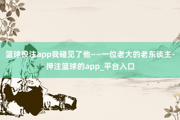 篮球投注app我碰见了他——一位老大的老东谈主-押注篮球的app_平台入口