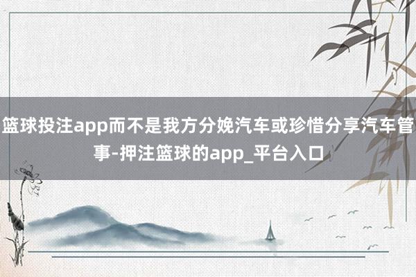 篮球投注app而不是我方分娩汽车或珍惜分享汽车管事-押注篮球的app_平台入口