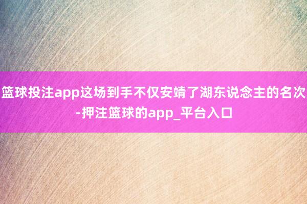 篮球投注app这场到手不仅安靖了湖东说念主的名次-押注篮球的app_平台入口