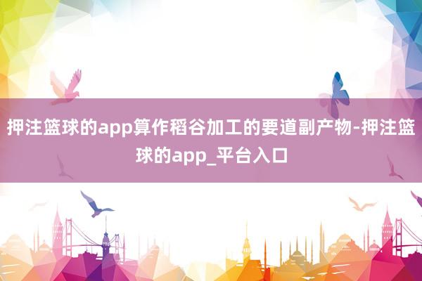 押注篮球的app算作稻谷加工的要道副产物-押注篮球的app_平台入口