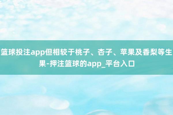 篮球投注app但相较于桃子、杏子、苹果及香梨等生果-押注篮球的app_平台入口