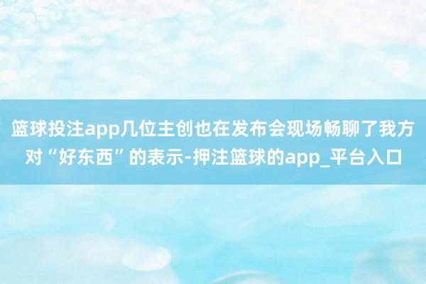 篮球投注app几位主创也在发布会现场畅聊了我方对“好东西”的表示-押注篮球的app_平台入口