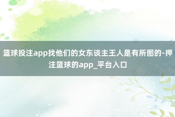 篮球投注app找他们的女东谈主王人是有所图的-押注篮球的app_平台入口