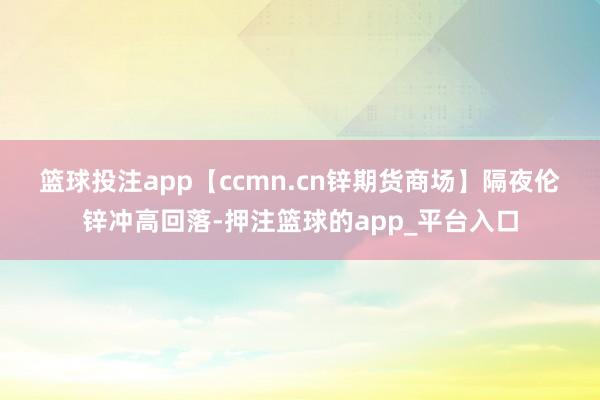 篮球投注app　　【ccmn.cn锌期货商场】隔夜伦锌冲高回落-押注篮球的app_平台入口