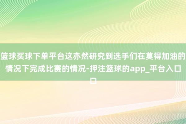 篮球买球下单平台这亦然研究到选手们在莫得加油的情况下完成比赛的情况-押注篮球的app_平台入口