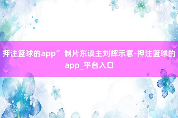 押注篮球的app” 制片东谈主刘辉示意-押注篮球的app_平台入口