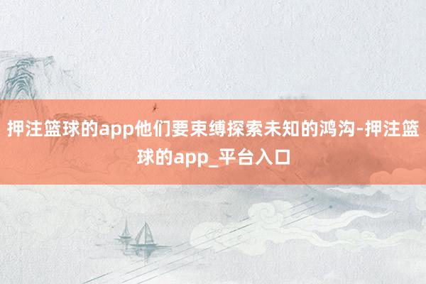 押注篮球的app他们要束缚探索未知的鸿沟-押注篮球的app_平台入口