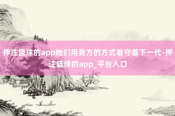 押注篮球的app她们用我方的方式看守着下一代-押注篮球的app_平台入口