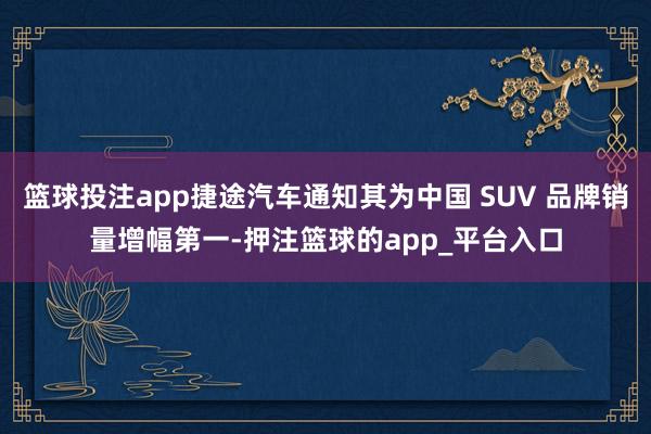 篮球投注app捷途汽车通知其为中国 SUV 品牌销量增幅第一-押注篮球的app_平台入口