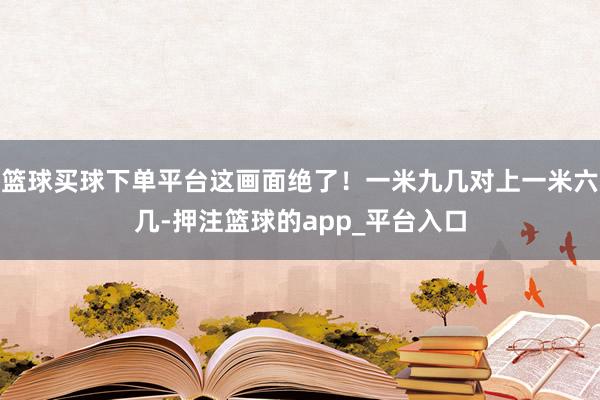 篮球买球下单平台这画面绝了！一米九几对上一米六几-押注篮球的app_平台入口