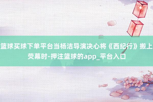 篮球买球下单平台当杨洁导演决心将《西纪行》搬上荧幕时-押注篮球的app_平台入口
