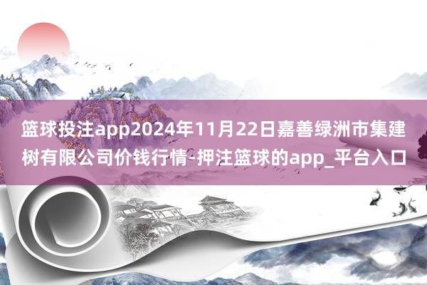 篮球投注app2024年11月22日嘉善绿洲市集建树有限公司价钱行情-押注篮球的app_平台入口