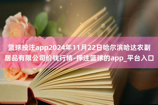 篮球投注app2024年11月22日哈尔滨哈达农副居品有限公司价钱行情-押注篮球的app_平台入口