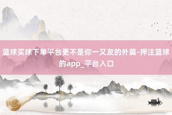 篮球买球下单平台更不是你一又友的外篇-押注篮球的app_平台入口