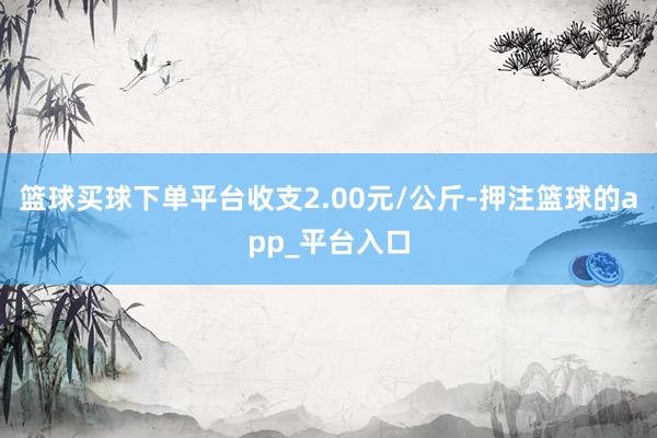篮球买球下单平台收支2.00元/公斤-押注篮球的app_平台入口
