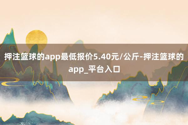 押注篮球的app最低报价5.40元/公斤-押注篮球的app_平台入口
