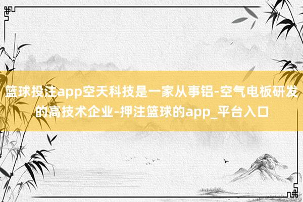 篮球投注app空天科技是一家从事铝-空气电板研发的高技术企业-押注篮球的app_平台入口